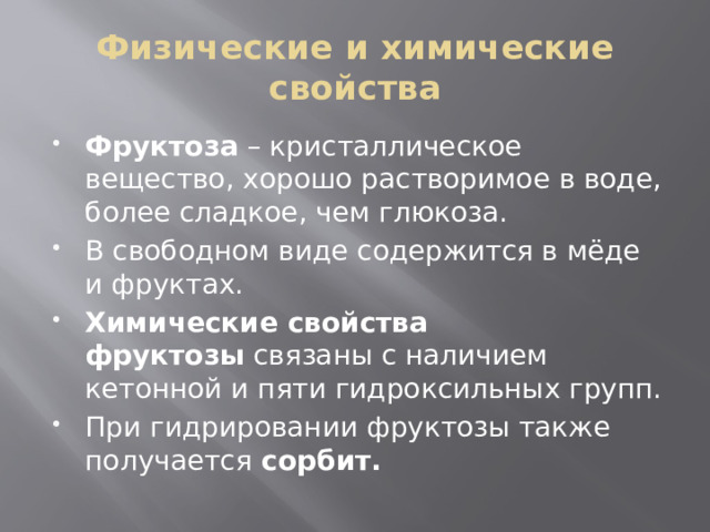 Физические и химические свойства Фруктоза  – кристаллическое вещество, хорошо растворимое в воде, более сладкое, чем глюкоза. В свободном виде содержится в мёде и фруктах. Химические свойства фруктозы  связаны с наличием кетонной и пяти гидроксильных групп. При гидрировании фруктозы также получается  сорбит. 
