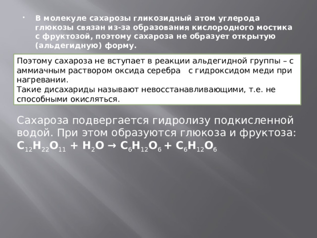 В молекуле сахарозы гликозидный атом углерода глюкозы связан из-за образования кислородного мостика с фруктозой, поэтому сахароза не образует открытую (альдегидную) форму. Поэтому сахароза не вступает в реакции альдегидной группы – с аммиачным раствором оксида серебра с гидроксидом меди при нагревании. Такие дисахариды называют невосстанавливающими, т.е. не способными окисляться. Сахароза подвергается гидролизу подкисленной водой. При этом образуются глюкоза и фруктоза: C 12 H 22 O 11  + H 2 O → C 6 H 12 O 6  + C 6 H 12 O 6 