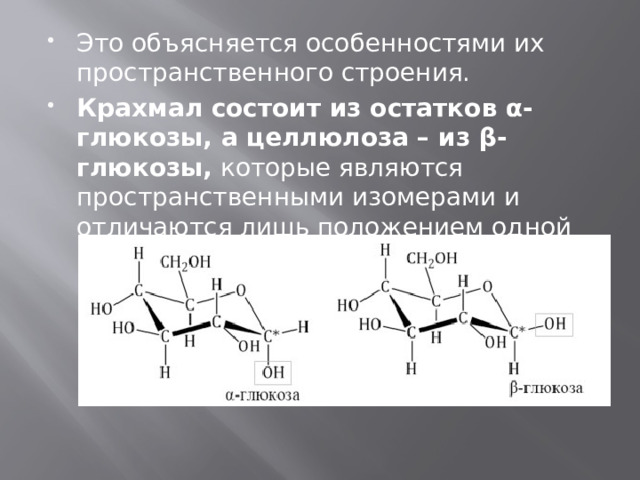 Это объясняется особенностями их пространственного строения. Крахмал состоит из остатков α-глюкозы, а целлюлоза – из β-глюкозы,  которые являются пространственными изомерами и отличаются лишь положением одной гидроксильной группы: 