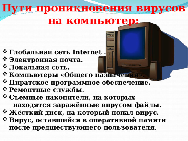 Пути проникновения вирусов на компьютер:    Глобальная сеть Internet . Электронная почта. Локальная сеть. Компьютеры «Общего назначения». Пиратское программное обеспечение. Ремонтные службы. Съемные накопители, на которых  находятся заражённые вирусом файлы. Жёсткий диск, на который попал вирус. Вирус, оставшийся в оперативной памяти после предшествующего пользователя .   