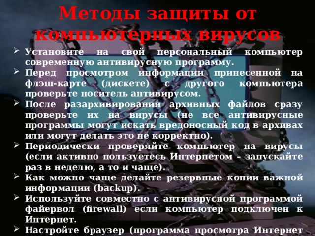 Методы защиты от компьютерных вирусов Установите на свой персональный компьютер современную антивирусную программу. Перед просмотром информации принесенной на флэш-карте (дискете) с другого компьютера проверьте носитель антивирусом. После разархивирования архивных файлов сразу проверьте их на вирусы (не все антивирусные программы могут искать вредоносный код в архивах или могут делать это не корректно). Периодически проверяйте компьютер на вирусы (если активно пользуетесь Интернетом – запускайте раз в неделю, а то и чаще). Как можно чаще делайте резервные копии важной информации (backup). Используйте совместно с антивирусной программой файервол (firewall) если компьютер подключен к Интернет. Настройте браузер (программа просмотра Интернет страниц – IE, Opera и т.д.) для запрета запуска активного содержимого html- страниц. 
