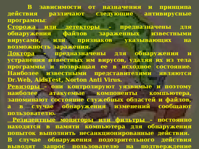  В зависимости от назначения и принципа действия различают следующие антивирусные программы : Сторожа или детекторы – предназначены для обнаружения файлов зараженных известными вирусами, или признаков указывающих на возможность заражения. Доктора – предназначены для обнаружения и устранения известных им вирусов, удаляя их из тела программы и возвращая ее в исходное состояние. Наиболее известными представителями являются Dr . Web , AidsTest , Norton Anti Virus . Ревизоры – они контролируют уязвимые и поэтому наиболее атакуемые компоненты компьютера, запоминают состояние служебных областей и файлов, а в случае обнаружения изменений сообщают пользователю.  Резидентные мониторы или фильтры – постоянно находятся в памяти компьютера для обнаружения попыток выполнить несанкционированные действия.  В случае обнаружения подозрительного действия выводят запрос пользователю на подтверждение операций.  Вакцины – имитируют заражение файлов вирусами. Вирус будет воспринимать их зараженными и не будет внедряться. Чаще всего используются Aidstest Лозинского, Drweb, Dr.Solomon .  