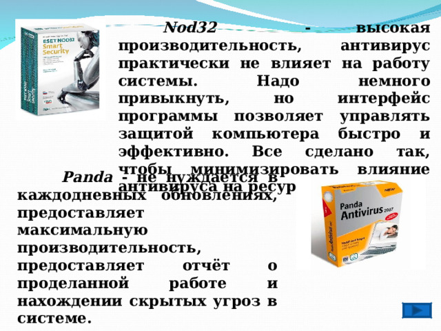  Nod32 - высокая производительность, антивирус практически не влияет на работу системы. Надо немного привыкнуть, но интерфейс программы позволяет управлять защитой компьютера быстро и эффективно. Все сделано так, чтобы минимизировать влияние антивируса на ресурсы системы.  Panda - не нуждается в каждодневных обновлениях, предоставляет максимальную производительность, предоставляет отчёт о проделанной работе и нахождении скрытых угроз в системе. 