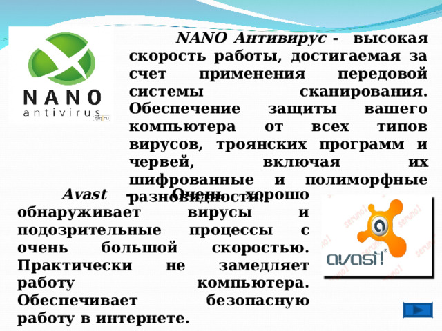   NANO Антивирус - высокая скорость работы, достигаемая за счет применения передовой системы сканирования. Обеспечение защиты вашего компьютера от всех типов вирусов, троянских программ и червей, включая их шифрованные и полиморфные разновидности.  Avast - Очень хорошо обнаруживает вирусы и подозрительные процессы с очень большой скоростью. Практически не замедляет работу компьютера. Обеспечивает безопасную работу в интернете. 