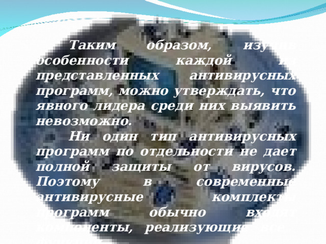 Таким образом, изучив особенности каждой из представленных антивирусных программ, можно утверждать, что явного лидера среди них выявить невозможно.  Ни один тип антивирусных программ по отдельности не дает полной защиты от вирусов. Поэтому в современные антивирусные комплекты программ обычно входят компоненты, реализующие все функции.   