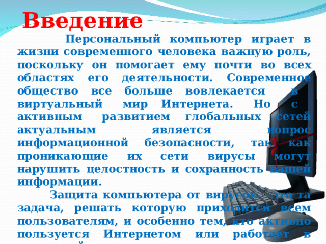Введение  Персональный компьютер играет в жизни современного человека важную роль, поскольку он помогает ему почти во всех областях его деятельности. Современное общество все больше вовлекается в виртуальный мир Интернета. Но с активным развитием глобальных сетей актуальным является вопрос информационной безопасности, так как проникающие их сети вирусы могут нарушить целостность и сохранность вашей информации.  Защита компьютера от вирусов – это та задача, решать которую приходится всем пользователям, и особенно тем, кто активно пользуется Интернетом или работает в локальной сети.     