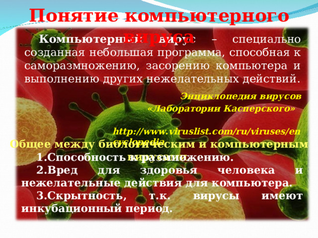 Понятие компьютерного вируса Компьютерный вирус – специально созданная небольшая программа, способная к саморазмножению, засорению компьютера и выполнению других нежелательных действий. Энциклопедия вирусов  «Лаборатории Касперского»  http://www.viruslist.com/ru/viruses/encyclopedia Общее между биологическим и компьютерным вирусами. Способность к размножению. Вред для здоровья человека и нежелательные действия для компьютера. Скрытность, т.к. вирусы имеют инкубационный период.  