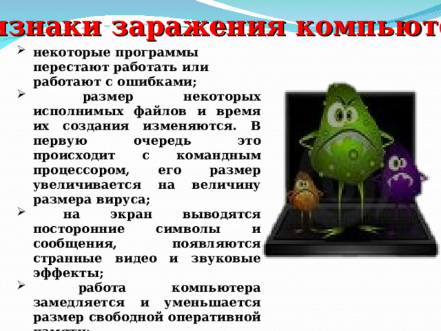 Признаки заражения компьютера : некоторые программы перестают работать или работают с ошибками;  размер некоторых исполнимых файлов и время их создания изменяются. В первую очередь это происходит с командным процессором, его размер увеличивается на величину размера вируса;  на экран выводятся посторонние символы и сообщения, появляются странные видео и звуковые эффекты;  работа компьютера замедляется и уменьшается размер свободной оперативной памяти;  некоторые файлы и диски оказываются испорченными (иногда необратимо, если вирус отформатирует диск);  компьютер перестает загружаться с жесткого диска. 