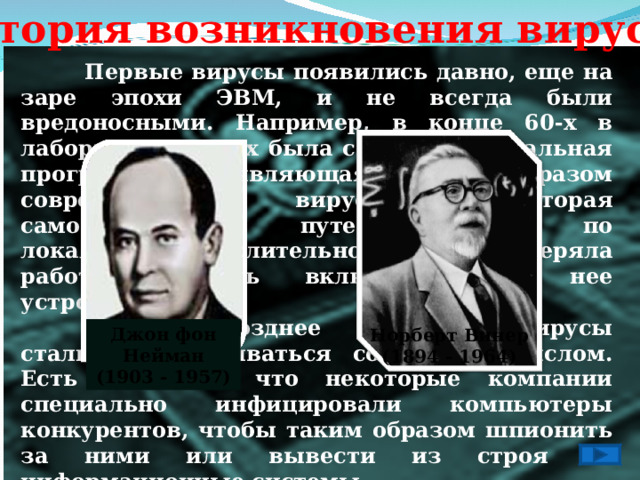 История возникновения вирусов  Первые вирусы появились давно, еще на заре эпохи ЭВМ, и не всегда были вредоносными. Например, в конце 60-х в лаборатории Xerox была создана специальная программа, являющаяся прообразом современных вирусов, которая самостоятельно путешествовала по локальной вычислительной сети и проверяла работоспособность включенных в нее устройств.  Однако позднее программы-вирусы стали разрабатываться со злым умыслом. Есть сведения, что некоторые компании специально инфицировали компьютеры конкурентов, чтобы таким образом шпионить за ними или вывести из строя их информационные системы.  Первые исследования саморазмножающихся искусственных конструкций проводилась в середине прошлого столетия учеными Джоном фон Нейманом и Норбинтом Винером.   Джон фон Нейман (1903 - 1957) Норберт Винер (1894 - 1964) 