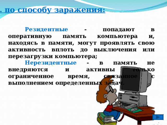 2 . по способу заражения:   Резидентные - попадают в оперативную память компьютера и, находясь в памяти, могут проявлять свою активность вплоть до выключения или перезагрузки компьютера;  Нерезидентные - в память не внедряются и активны только ограниченное время, связанное с выполнением определенных задач. 