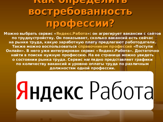 Как определить востребованность профессии? Можно выбрать сервис « Яндекс.Работа »: он агрегирует вакансии с сайтов по трудоустройству. Он показывает, сколько вакансий есть сейчас на рынке труда, какую заработную плату предлагают работодатели. Также можно воспользоваться  справочником профессий  «Поступи Онлайн». В него уже интегрирован сервис «Яндекс.Работа». Достаточно найти в поиске нужную профессию. На ее странице можно увидеть о состоянии рынка труда. Сервис наглядно представляет графики по количеству вакансий и уровню оплаты труда по различным должностям одной профессии. 