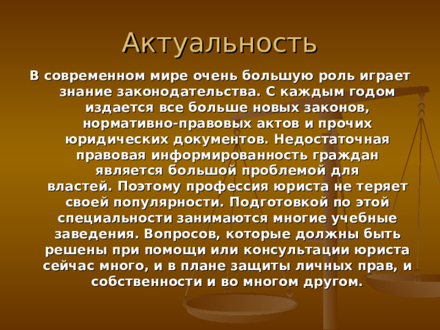 Актуальность В современном мире очень большую роль играет знание законодательства. С каждым годом издается все больше новых законов, нормативно-правовых актов и прочих юридических документов. Недостаточная правовая информированность граждан является большой проблемой для властей. Поэтому профессия юриста не теряет своей популярности. Подготовкой по этой специальности занимаются многие учебные заведения. Вопросов, которые должны быть решены при помощи или консультации юриста сейчас много, и в плане защиты личных прав, и собственности и во многом другом. 