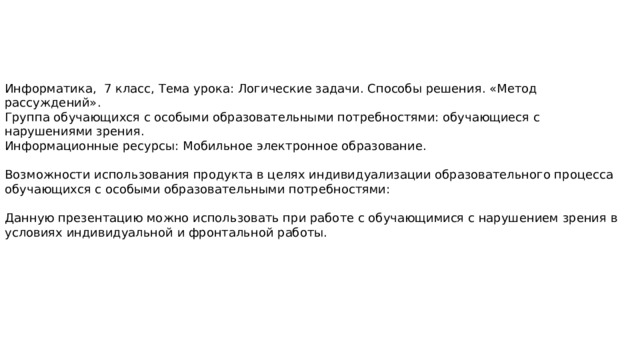 Информатика, 7 класс, Тема урока: Логические задачи. Способы решения. «Метод рассуждений». Группа обучающихся с особыми образовательными потребностями: обучающиеся с нарушениями зрения. Информационные ресурсы: Мобильное электронное образование. Возможности использования продукта в целях индивидуализации образовательного процесса обучающихся с особыми образовательными потребностями: Данную презентацию можно использовать при работе с обучающимися с нарушением зрения в условиях индивидуальной и фронтальной работы. 