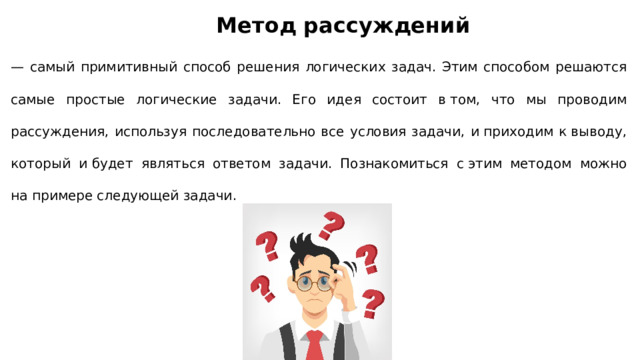 Метод рассуждений — самый примитивный способ решения логических задач. Этим способом решаются самые простые логические задачи. Его идея состоит в том, что мы проводим рассуждения, используя последовательно все условия задачи, и приходим к выводу, который и будет являться ответом задачи. Познакомиться с этим методом можно на примере следующей задачи. 