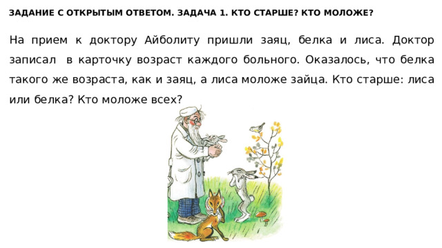 ЗАДАНИЕ С ОТКРЫТЫМ ОТВЕТОМ. ЗАДАЧА 1. КТО СТАРШЕ? КТО МОЛОЖЕ? На прием к доктору Айболиту пришли заяц, белка и лиса. Доктор записал в карточку возраст каждого больного. Оказалось, что белка такого же возраста, как и заяц, а лиса моложе зайца. Кто старше: лиса или белка? Кто моложе всех? 