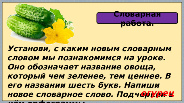 Словарная работа. Установи, с каким новым словарным словом мы познакомимся на уроке. Оно обозначает название овоща, который чем зеленее, тем ценнее. В его названии шесть букв. Напиши новое словарное слово. Подчеркни в нём орфограммы. огурец 