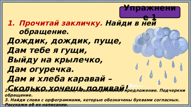 Упражнение 1 Прочитай закличку. Найди в ней обращение. Дождик, дождик, пуще, Дам тебе я гущи, Выйду на крылечко, Дам огуречка. Дам и хлеба каравай – Сколько хочешь поливай!  2. Запиши повествовательное, невосклицательное предложение. Подчеркни обращение. 3. Найди слова с орфограммами, которые обозначены буквами согласных. Расскажи об их написании. 4. Сколько непарных согласных звуков в слове ОГУРЕЧКА? 