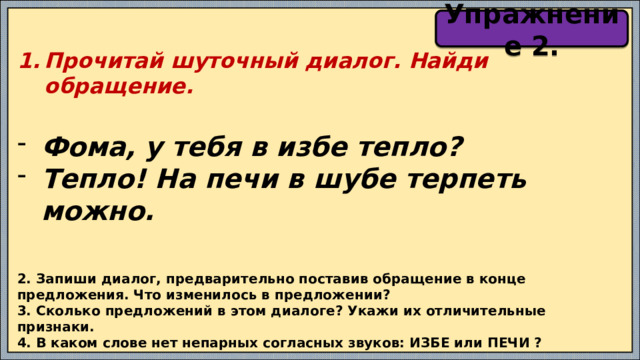 Упражнение 2. Прочитай шуточный диалог. Найди обращение.  Фома, у тебя в избе тепло? Тепло! На печи в шубе терпеть можно. 2. Запиши диалог, предварительно поставив обращение в конце предложения. Что изменилось в предложении? 3. Сколько предложений в этом диалоге? Укажи их отличительные признаки. 4. В каком слове нет непарных согласных звуков: ИЗБЕ или ПЕЧИ ? 