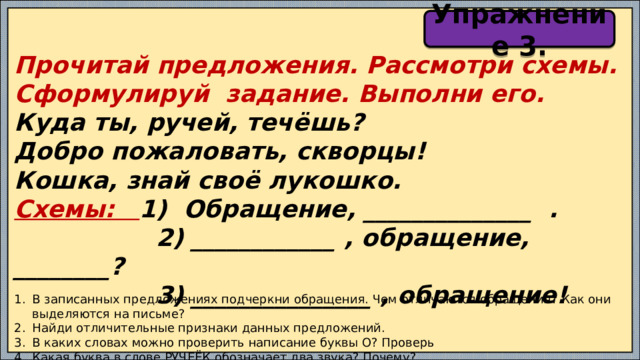 Упражнение 3. Прочитай предложения. Рассмотри схемы. Сформулируй задание. Выполни его. Куда ты, ручей, течёшь? Добро пожаловать, скворцы! Кошка, знай своё лукошко. Схемы: 1) Обращение, ______________ .  2) ____________ , обращение, ________?  3) _______________ , обращение! В записанных предложениях подчеркни обращения. Чем отличаются обращения? Как они выделяются на письме? Найди отличительные признаки данных предложений. В каких словах можно проверить написание буквы О? Проверь Какая буква в слове РУЧЕЁК обозначает два звука? Почему? 