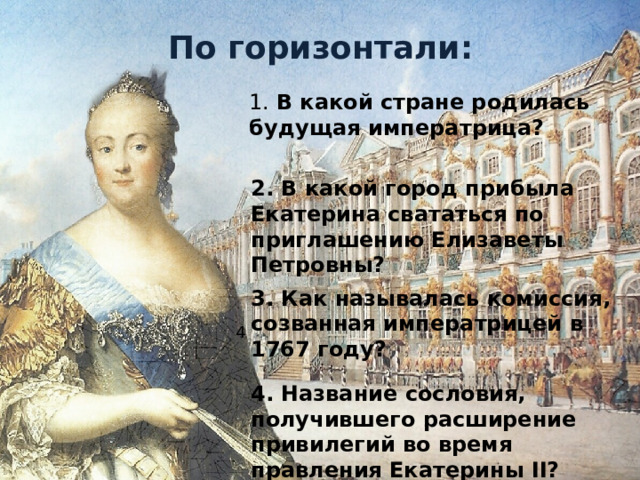 По горизонтали: 1. В какой стране родилась будущая императрица? 2. В какой город прибыла Екатерина свататься по приглашению Елизаветы Петровны? 3. Как называлась комиссия, созванная императрицей в 1767 году? 4 4. Название сословия, получившего расширение привилегий во время правления Екатерины II?  