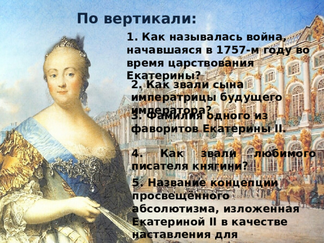По вертикали: 1. Как называлась война, начавшаяся в 1757-м году во время царствования Екатерины? 2. Как звали сына императрицы будущего императора? 3. Фамилия одного из фаворитов Екатерины II.  4. Как звали любимого писателя княгини? 5. Название концепции просвещённого абсолютизма, изложенная Екатериной II в качестве наставления для кодификационной комиссии. 