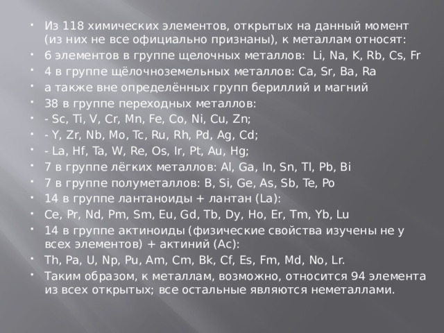 Из 118 химических элементов, открытых на данный момент (из них не все официально признаны), к металлам относят: 6 элементов в группе щелочных металлов:  Li, Na, K, Rb, Cs, Fr 4 в группе щёлочноземельных металлов: Ca, Sr, Ba, Ra а также вне определённых групп бериллий и магний 38 в группе переходных металлов: - Sc, Ti, V, Cr, Mn, Fe, Co, Ni, Cu, Zn; - Y, Zr, Nb, Mo, Tc, Ru, Rh, Pd, Ag, Cd; - La, Hf, Ta, W, Re, Os, Ir, Pt, Au, Hg; 7 в группе лёгких металлов: Al, Ga, In, Sn, Tl, Pb, Bi 7 в группе полуметаллов: B, Si, Ge, As, Sb, Te, Po 14 в группе лантаноиды + лантан (La): Ce, Pr, Nd, Pm, Sm, Eu, Gd, Tb, Dy, Ho, Er, Tm, Yb, Lu 14 в группе актиноиды (физические свойства изучены не у всех элементов) + актиний (Ac): Th, Pa, U, Np, Pu, Am, Cm, Bk, Cf, Es, Fm, Md, No, Lr. Таким образом, к металлам, возможно, относится 94 элемента из всех открытых; все остальные являются неметаллами. 