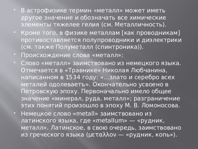 В астрофизике термин «металл» может иметь другое значение и обозначать все химические элементы тяжелее гелия (см. Металличность). Кроме того, в физике металлам [как проводникам] противоставляется полупроводники и диэлектрики (см. также Полуметалл (спинтроника)). Происхождение слова «металл»: Слово «металл» заимствовано из немецкого языка. Отмечается в «Травнике» Николая Любчанина, написанном в 1534 году: «…злато и серебро всех металей одолеваетъ». Окончательно усвоено в Петровскую эпоху. Первоначально имело общее значение «минерал, руда, металл»; разграничение этих понятий произошло в эпоху М. В. Ломоносова. Немецкое слово «metall» заимствовано из латинского языка, где «metallum» — «рудник, металл». Латинское, в свою очередь, заимствовано из греческого языка (μεταλλον — «рудник, копь»). 