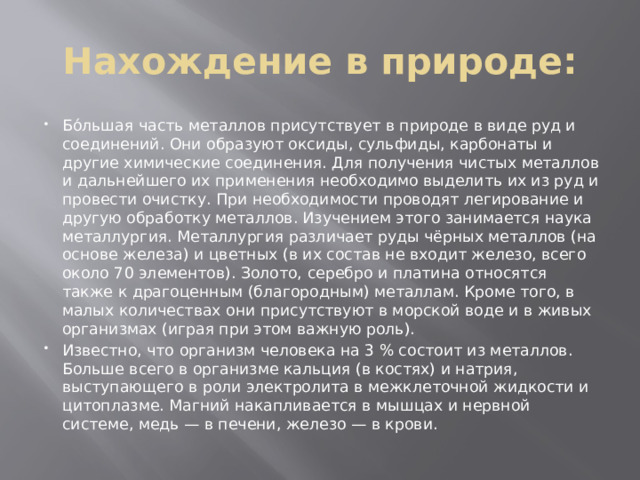 Нахождение в природе: Бо́льшая часть металлов присутствует в природе в виде руд и соединений. Они образуют оксиды, сульфиды, карбонаты и другие химические соединения. Для получения чистых металлов и дальнейшего их применения необходимо выделить их из руд и провести очистку. При необходимости проводят легирование и другую обработку металлов. Изучением этого занимается наука металлургия. Металлургия различает руды чёрных металлов (на основе железа) и цветных (в их состав не входит железо, всего около 70 элементов). Золото, серебро и платина относятся также к драгоценным (благородным) металлам. Кроме того, в малых количествах они присутствуют в морской воде и в живых организмах (играя при этом важную роль). Известно, что организм человека на 3 % состоит из металлов. Больше всего в организме кальция (в костях) и натрия, выступающего в роли электролита в межклеточной жидкости и цитоплазме. Магний накапливается в мышцах и нервной системе, медь — в печени, железо — в крови. 