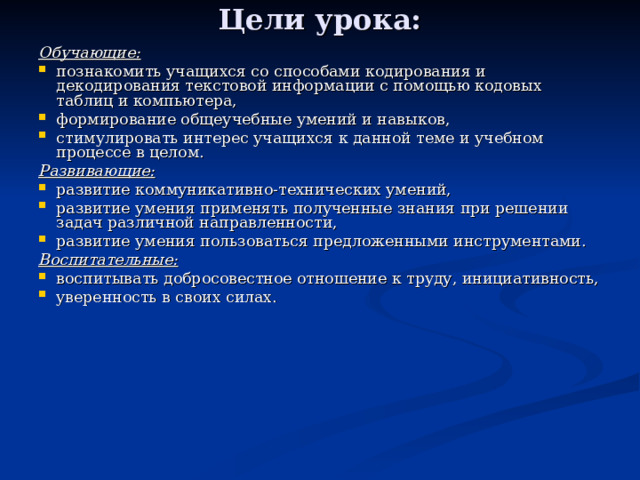 Цели урока: Обучающие:  познакомить учащихся со способами кодирования и декодирования текстовой информации с помощью кодовых таблиц и компьютера, формирование общеучебные умений и навыков, стимулировать интерес учащихся к данной теме и учебном процессе в целом. Развивающие:  развитие коммуникативно-технических умений, развитие умения применять полученные знания при решении задач различной направленности, развитие умения пользоваться предложенными инструментами. Воспитательные:  воспитывать добросовестное отношение к труду, инициативность, уверенность в своих силах. 
