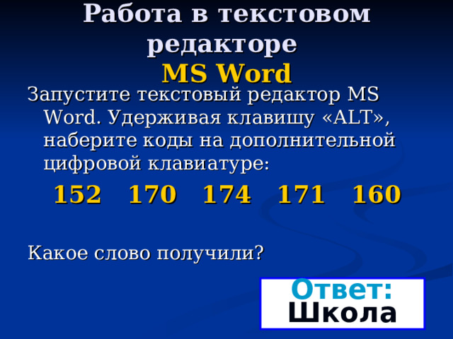 Работа в текстовом редакторе  MS Word Запустите текстовый редактор MS Word . Удерживая клавишу « ALT », наберите коды на дополнительной цифровой клавиатуре: 152 170 174 171 160 Какое слово получили? Ответ: Школа 