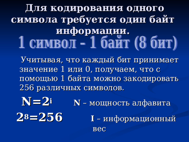 Для кодирования одного символа требуется один байт информации.  Учитывая, что каждый бит принимает значение 1 или 0, получаем, что с помощью 1 байта можно закодировать 256 различных символов. N=2 i   N – мощность алфавита 2 8 =256 I – информационный вес 