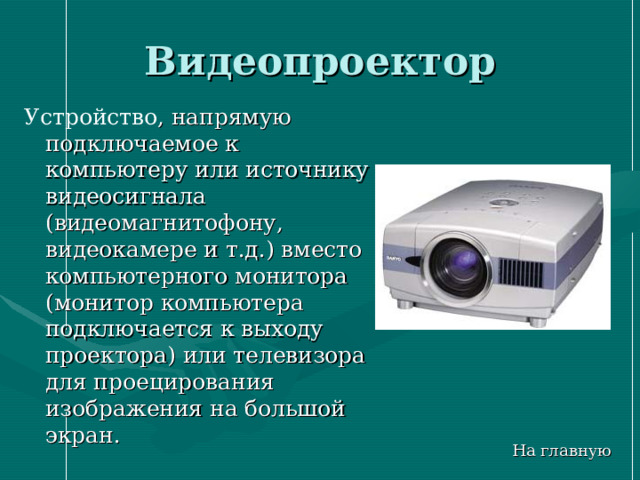 Видеопроектор Устройство , напрямую подключаемое к компьютеру или источнику видеосигнала (видеомагнитофону, видеокамере и т.д.) вместо компьютерного монитора (монитор компьютера подключается к выходу проектора) или телевизора для проецирования изображения на большой экран. На главную 