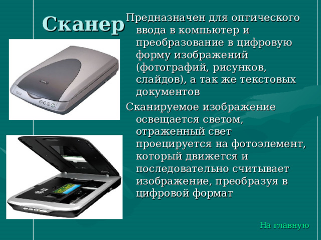 Сканер Предназначен для оптического ввода в компьютер и преобразование в цифровую форму изображений (фотографий, рисунков, слайдов), а так же текстовых документов Сканируемое изображение освещается светом, отраженный свет проецируется на фотоэлемент, который движется и последовательно считывает изображение, преобразуя в цифровой формат На главную 