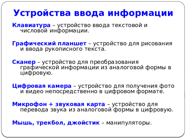 Устройства ввода информации Клавиатура  – устройство ввода текстовой и числовой информации. Графический планшет  – устройство для рисования и ввода рукописного текста. Сканер – устройство для преобразования графической информации из аналоговой формы в цифровую. Цифровая камера  – устройство для получения фото и видео непосредственно в цифровом формате. Микрофон + звуковая карта  – устройство для перевода звука из аналоговой формы в цифровую. Мышь, трекбол, джойстик  – манипуляторы. 