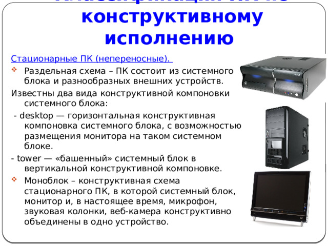 Классификация ПК по конструктивному исполнению Стационарные ПК (непереносные). Раздельная схема – ПК состоит из системного блока и разнообразных внешних устройств. Известны два вида конструктивной компоновки системного блока:  - desktop — горизонтальная конструктивная компоновка системного блока, с возможностью размещения монитора на таком системном блоке. - tower — «башенный» системный блок в вертикальной конструктивной компоновке. Моноблок – конструктивная схема стационарного ПК, в которой системный блок, монитор и, в настоящее время, микрофон, звуковая колонки, веб-камера конструктивно объединены в одно устройство. 