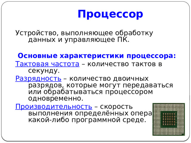 Процессор Устройство, выполняющее обработку данных и управляющее ПК. Основные характеристики процессора: Тактовая частота  – количество тактов в секунду. Разрядность – количество двоичных разрядов, которые могут передаваться или обрабатываться процессором одновременно. Производительность  – скорость выполнения определённых операций в какой-либо программной среде. 