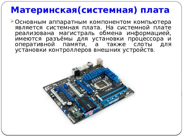 Материнская(системная) плата Основным аппаратным компонентом компьютера является системная плата. На системной плате реализована магистраль обмена информацией, имеются разъёмы для установки процессора и оперативной памяти, а также слоты для установки контроллеров внешних устройств . 