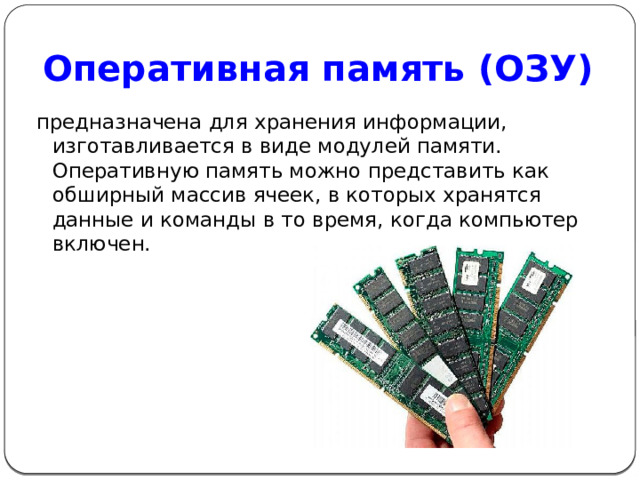 Оперативная память (ОЗУ) предназначена для хранения информации, изготавливается в виде модулей памяти. Оперативную память можно представить как обширный массив ячеек, в которых хранятся данные и команды в то время, когда компьютер включен. 