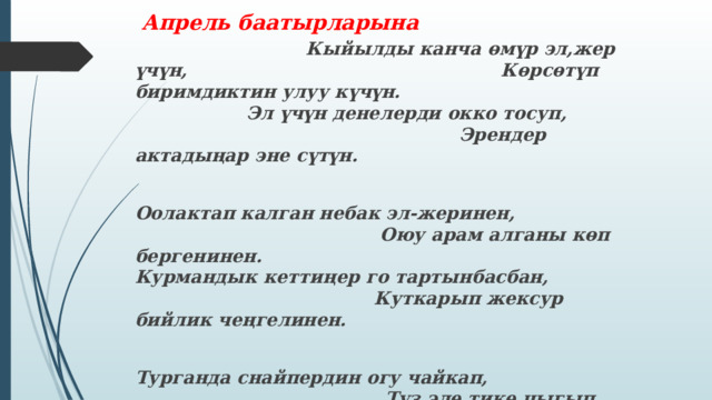  Апрель баатырларына  Кыйылды канча өмүр эл,жер үчүн,  Көрсөтүп биримдиктин улуу күчүн. Эл үчүн денелерди окко тосуп,  Эрендер актадыңар эне сүтүн.  Оолактап калган небак эл-жеринен,  Оюу арам алганы көп бергенинен.  Курмандык кеттиңер го тартынбасбан,  Куткарып жексур бийлик чеңгелинен.  Турганда снайпердин огу чайкап,  Түз эле тике чыгып турбай байкап.  Чымындай жанды аябай качпа деген,  Чыныгы элуулу деп силерди айтат. 