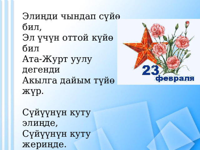 Элиңди чындап сүйө бил,  Эл үчүн оттой күйө бил  Ата-Журт уулу дегенди  Акылга дайым түйө жүр. Сүйүүнүн куту элиңде,  Сүйүүнүн куту жериңде.  Шуулдап басып баратсан,  Ушул сөз турсун демиңде 