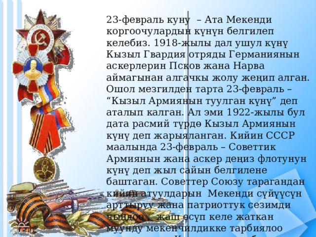 23-февраль куну  – Ата Мекенди коргоочулардын күнүн белгилеп келебиз. 1918-жылы дал ушул күнү Кызыл Гвардия отряды Германиянын аскерлерин Псков жана Нарва аймагынан алгачкы жолу жеңип алган. Ошол мезгилден тарта 23-февраль – “Кызыл Армиянын туулган күнү” деп аталып калган. Ал эми 1922-жылы бул дата расмий түрдө Кызыл Армиянын күнү деп жарыяланган. Кийин СССР маалында 23-февраль – Советтик Армиянын жана аскер деңиз флотунун күнү деп жыл сайын белгилене баштаган. Советтер Союзу тарагандан кийин атуулдарын  Мекенди сүйүүсүн арттыруу жана патриоттук сезимди чыңдоо ,  жаш ɵсүп келе жаткан муунду мекенчилдикке тарбиялоо максатында: Кыргызстанда бул дата 2003-жылдан тартып расмий тʏрдɵ   жалпы элдик майрам катары киргизилген. 