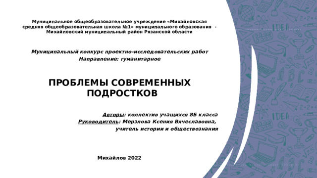 Муниципальное общеобразовательное учреждение «Михайловская средняя общеобразовательная школа №1» муниципального образования - Михайловский муниципальный район Рязанской области   Муниципальный конкурс проектно-исследовательских работ Направление: гуманитарное ПРОБЛЕМЫ СОВРЕМЕННЫХ ПОДРОСТКОВ  Авторы : коллектив учащихся 8Б класса Руководитель : Мерзлова Ксения Вячеславовна, учитель истории и обществознания Михайлов 2022 