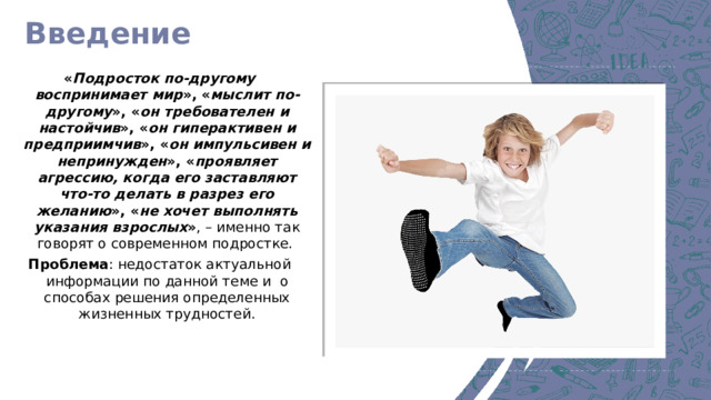 Введение « Подросток по-другому воспринимает мир », « мыслит по-другому », « он требователен и настойчив », « он гиперактивен и предприимчив », « он импульсивен и непринужден », « проявляет агрессию, когда его заставляют что-то делать в разрез его желанию », « не хочет выполнять указания взрослых » , – именно так говорят о современном подростке. Проблема : недостаток актуальной информации по данной теме и о способах решения определенных жизненных трудностей.  