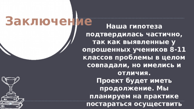  Заключение Наша гипотеза подтвердилась частично, так как выявленные у опрошенных учеников 8-11 классов проблемы в целом совпадали, но имелись и отличия. Проект будет иметь продолжение. Мы планируем на практике постараться осуществить некоторые из данных в буклете наших предложений. 