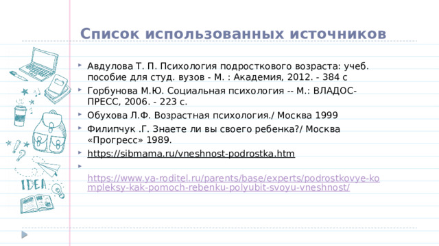 Список использованных источников Авдулова Т. П. Психология подросткового возраста: учеб. пособие для студ. вузов - М. : Академия, 2012. - 384 с Горбунова М.Ю. Социальная психология -- М.: ВЛАДОС-ПРЕСС, 2006. - 223 с. Обухова Л.Ф. Возрастная психология./ Москва 1999 Филипчук .Г. Знаете ли вы своего ребенка?/ Москва «Прогресс» 1989. https://sibmama.ru/vneshnost-podrostka.htm   https://www.ya-roditel.ru/parents/base/experts/podrostkovye-kompleksy-kak-pomoch-rebenku-polyubit-svoyu-vneshnost/  