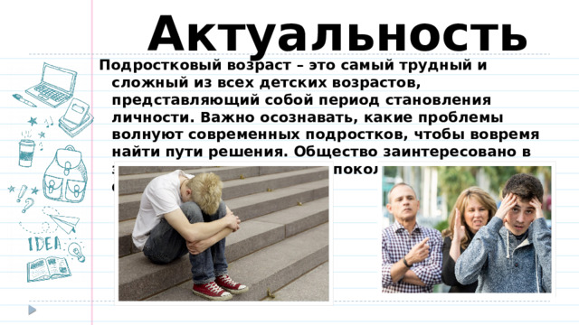 Актуальность Подростковый возраст – это самый трудный и сложный из всех детских возрастов, представляющий собой период становления личности. Важно осознавать, какие проблемы волнуют современных подростков, чтобы вовремя найти пути решения. Общество заинтересовано в здоровом подрастающем поколении, не только физически, но и духовно!  