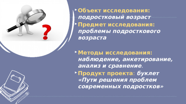 Объект исследования: подростковый возраст Предмет исследования: проблемы подросткового возраста Методы исследования: наблюдение, анкетирование, анализ и сравнение . Продукт проекта : буклет «Пути решения проблем современных подростков»  