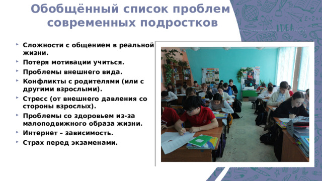 Обобщённый список проблем  современных подростков Сложности с общением в реальной жизни. Потеря мотивации учиться. Проблемы внешнего вида. Конфликты с родителями (или с другими взрослыми). Стресс (от внешнего давления со стороны взрослых). Проблемы со здоровьем из-за малоподвижного образа жизни. Интернет – зависимость. Страх перед экзаменами.   