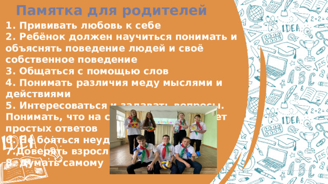 Памятка для родителей  1. Прививать любовь к себе   2. Ребёнок должен научиться понимать и объяснять поведение людей и своё собственное поведение  3. Общаться с помощью слов  4. Понимать различия меду мыслями и действиями   5. Интересоваться и задавать вопросы. Понимать, что на сложные вопросы нет простых ответов  6. Не бояться неудач  7.Доверять взрослым  8. Думать самому   