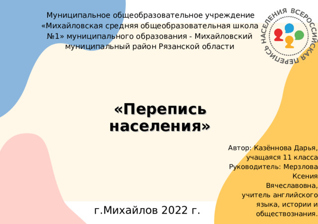 Муниципальное общеобразовательное учреждение «Михайловская средняя общеобразовательная школа №1» муниципального образования - Михайловский муниципальный район Рязанской области «Перепись населения» Автор: Казённова Дарья, учащаяся 11 класса Руководитель: Мерзлова Ксения Вячеславовна, учитель английского языка, истории и обществознания. г.Михайлов 2022 г.  